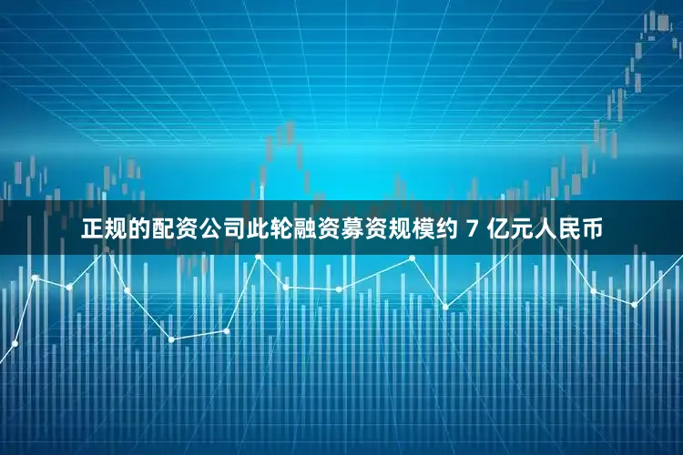 正规的配资公司此轮融资募资规模约 7 亿元人民币