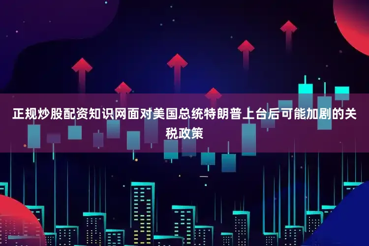正规炒股配资知识网面对美国总统特朗普上台后可能加剧的关税政策