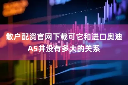 散户配资官网下载可它和进口奥迪A5并没有多大的关系