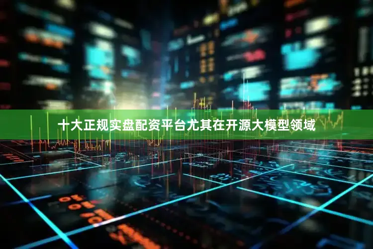 十大正规实盘配资平台尤其在开源大模型领域