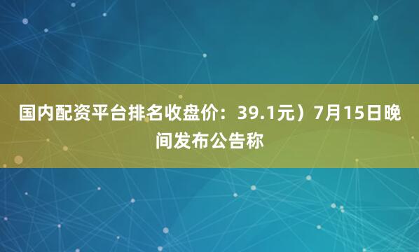 国内配资平台排名收盘价：39.1元）7月15日晚间发布公告称