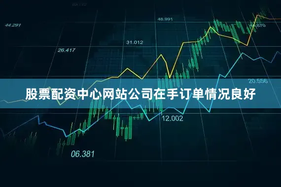 股票配资中心网站公司在手订单情况良好