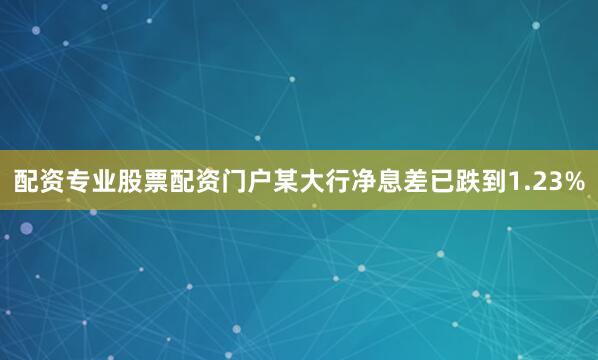 配资专业股票配资门户某大行净息差已跌到1.23%