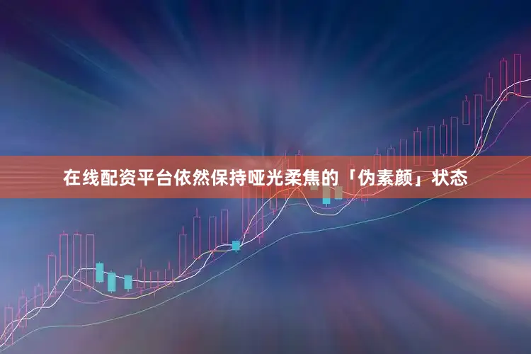 在线配资平台依然保持哑光柔焦的「伪素颜」状态