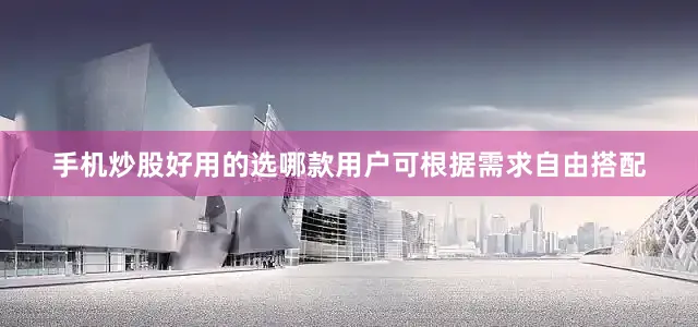 手机炒股好用的选哪款用户可根据需求自由搭配