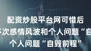 配资炒股平台网可惜后来因为多次感情风波和个人问题“自毁前程”