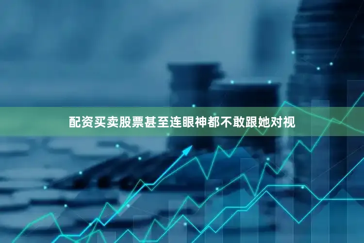 配资买卖股票甚至连眼神都不敢跟她对视