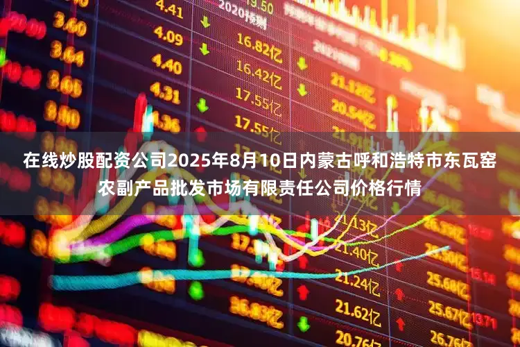 在线炒股配资公司2025年8月10日内蒙古呼和浩特市东瓦窑农副产品批发市场有限责任公司价格行情