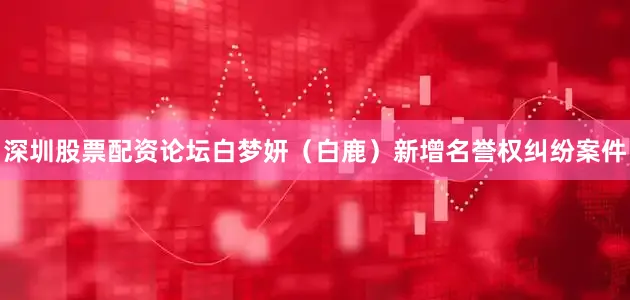 深圳股票配资论坛白梦妍（白鹿）新增名誉权纠纷案件